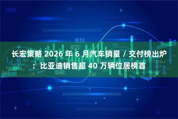 长宏策略 2026 年 6 月汽车销量 / 交付榜出炉：比亚迪销售超 40 万辆位居榜首