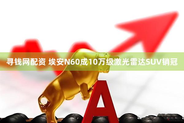 寻钱网配资 埃安N60成10万级激光雷达SUV销冠