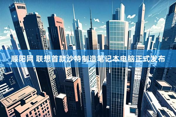 顺阳网 联想首款沙特制造笔记本电脑正式发布