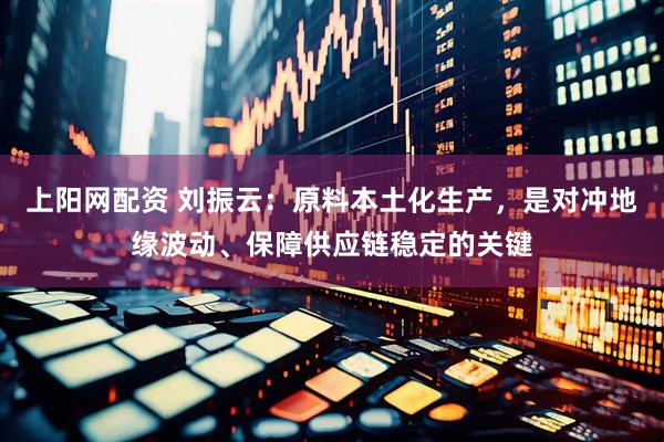 上阳网配资 刘振云：原料本土化生产，是对冲地缘波动、保障供应链稳定的关键